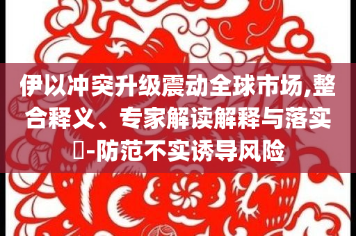 伊以沖突升級震動全球市場,整合釋義、專家解讀解釋與落實?-防范不實誘導風險