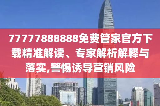 77777888888免費管家官方下載精準解讀、專家解析解釋與落實,警惕誘導營銷風險