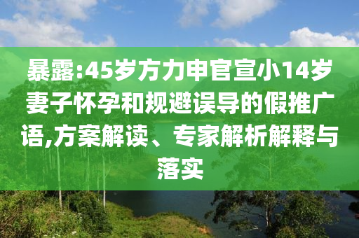 暴露:45歲方力申官宣小14歲妻子懷孕和規避誤導的假推廣語,方案解讀、專家解析解釋與落實