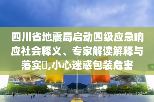 四川省地震局啟動四級應急響應社會釋義、專家解讀解釋與落實?,小心迷惑包裝危害