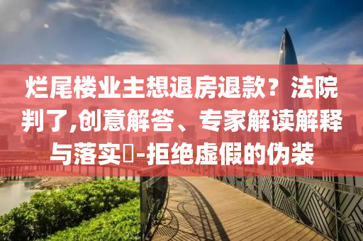 爛尾樓業主想退房退款？法院判了,創意解答、專家解讀解釋與落實?-拒絕虛假的偽裝
