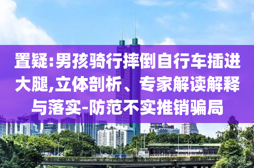 置疑:男孩騎行摔倒自行車插進大腿,立體剖析、專家解讀解釋與落實-防范不實推銷騙局