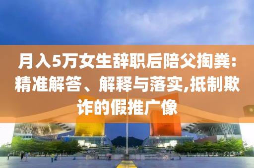 月入5萬女生辭職后陪父掏糞:精準解答、解釋與落實,抵制欺詐的假推廣像