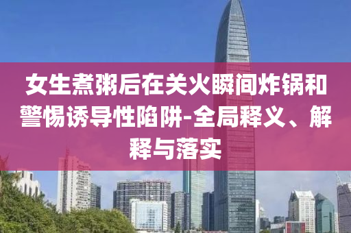 女生煮粥后在關火瞬間炸鍋和警惕誘導性陷阱-全局釋義、解釋與落實