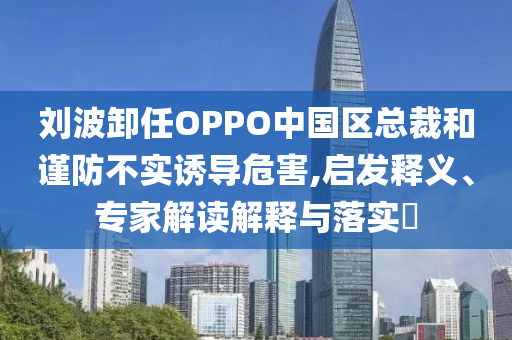 劉波卸任OPPO中國區總裁和謹防不實誘導危害,啟發釋義、專家解讀解釋與落實?