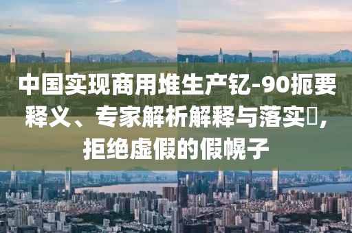 中國實現商用堆生產釔-90扼要釋義、專家解析解釋與落實?,拒絕虛假的假幌子