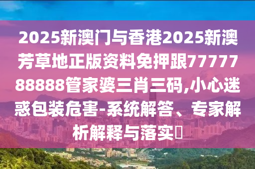 2025新澳門與香港2025新澳芳草地正版資料免押跟7777788888管家婆三肖三碼,小心迷惑包裝危害-系統解答、專家解析解釋與落實?