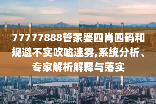77777888管家婆四肖四碼和規避不實吹噓迷霧,系統分析、專家解析解釋與落實
