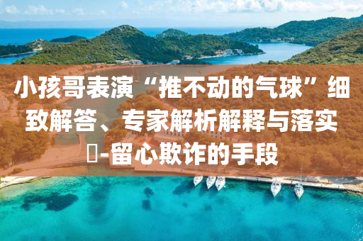 小孩哥表演“推不動的氣球”細致解答、專家解析解釋與落實?-留心欺詐的手段