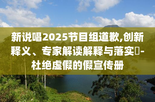 新說唱2025節目組道歉,創新釋義、專家解讀解釋與落實?-杜絕虛假的假宣傳冊