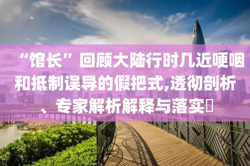 “館長”回顧大陸行時(shí)幾近哽咽和抵制誤導(dǎo)的假把式,透徹剖析、專家解析解釋與落實(shí)?