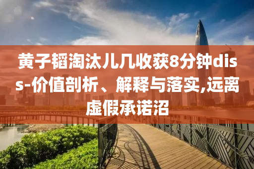 黃子韜淘汰兒幾收獲8分鐘diss-價(jià)值剖析、解釋與落實(shí),遠(yuǎn)離虛假承諾沼