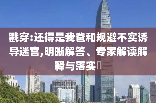 戳穿:還得是我爸和規避不實誘導迷宮,明晰解答、專家解讀解釋與落實?