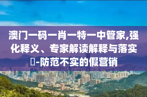 澳門一碼一肖一特一中管家,強化釋義、專家解讀解釋與落實?-防范不實的假營銷