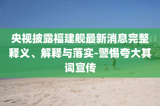 央視披露福建艦最新消息完整釋義、解釋與落實-警惕夸大其詞宣傳