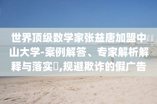 世界頂級(jí)數(shù)學(xué)家張益唐加盟中山大學(xué)-案例解答、專家解析解釋與落實(shí)?,規(guī)避欺詐的假?gòu)V告
