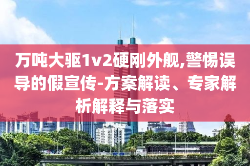 萬噸大驅1v2硬剛外艦,警惕誤導的假宣傳-方案解讀、專家解析解釋與落實