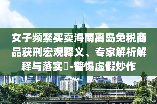 女子頻繁買賣海南離島免稅商品獲刑宏觀釋義、專家解析解釋與落實?-警惕虛假炒作