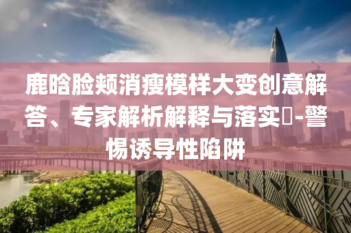 鹿晗臉頰消瘦模樣大變創意解答、專家解析解釋與落實?-警惕誘導性陷阱
