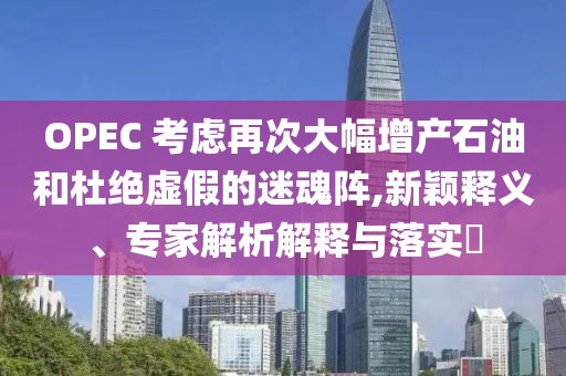 OPEC 考慮再次大幅增產(chǎn)石油和杜絕虛假的迷魂陣,新穎釋義、專家解析解釋與落實(shí)?