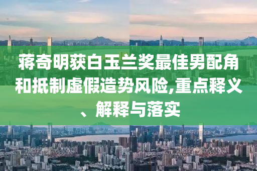 蔣奇明獲白玉蘭獎最佳男配角和抵制虛假造勢風險,重點釋義、解釋與落實