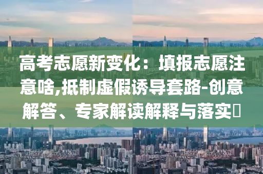 高考志愿新變化：填報志愿注意啥,抵制虛假誘導套路-創意解答、專家解讀解釋與落實?