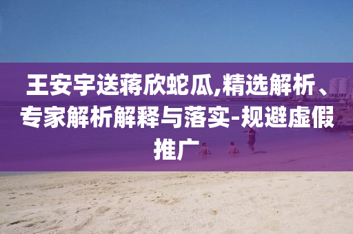 王安宇送蔣欣蛇瓜,精選解析、專家解析解釋與落實(shí)-規(guī)避虛假推廣