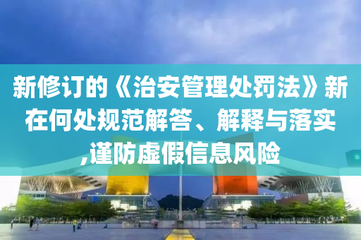 新修訂的《治安管理處罰法》新在何處規范解答、解釋與落實,謹防虛假信息風險