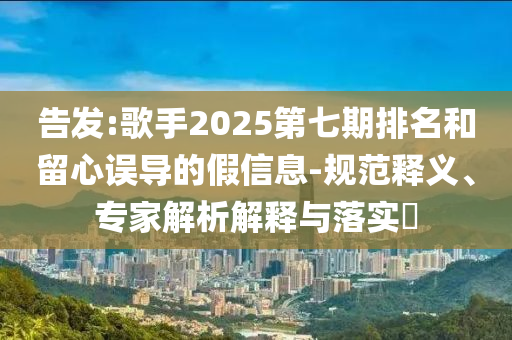 告發:歌手2025第七期排名和留心誤導的假信息-規范釋義、專家解析解釋與落實?