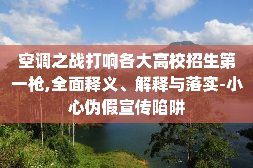 空調之戰打響各大高校招生第一槍,全面釋義、解釋與落實-小心偽假宣傳陷阱