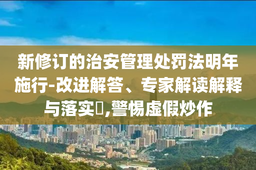 新修訂的治安管理處罰法明年施行-改進解答、專家解讀解釋與落實?,警惕虛假炒作