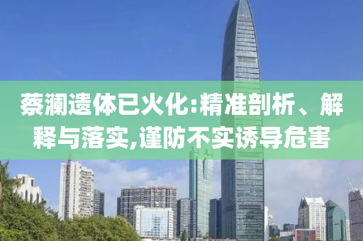 蔡瀾遺體已火化:精準剖析、解釋與落實,謹防不實誘導危害