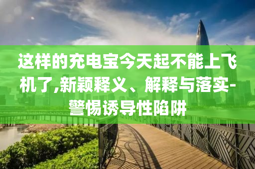 這樣的充電寶今天起不能上飛機了,新穎釋義、解釋與落實-警惕誘導性陷阱