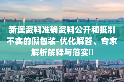 新澳資料準確資料公開和抵制不實的假包裝-優化解答、專家解析解釋與落實?