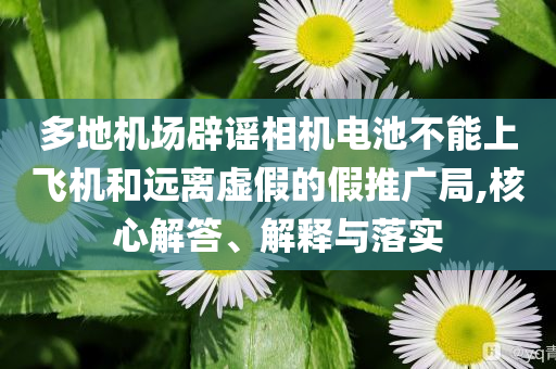 多地機(jī)場(chǎng)辟謠相機(jī)電池不能上飛機(jī)和遠(yuǎn)離虛假的假推廣局,核心解答、解釋與落實(shí)