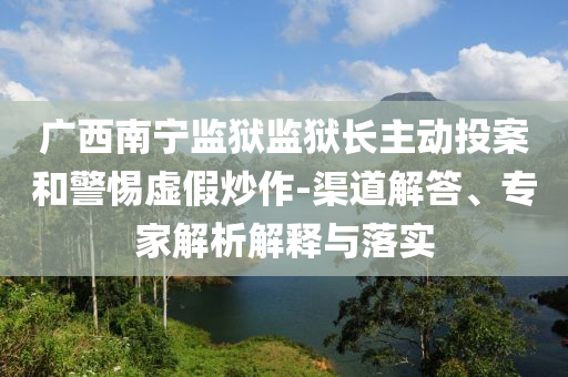 廣西南寧監(jiān)獄監(jiān)獄長(zhǎng)主動(dòng)投案和警惕虛假炒作-渠道解答、專家解析解釋與落實(shí)