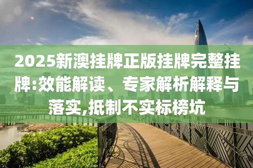 2025新澳掛牌正版掛牌完整掛牌:效能解讀、專家解析解釋與落實,抵制不實標榜坑