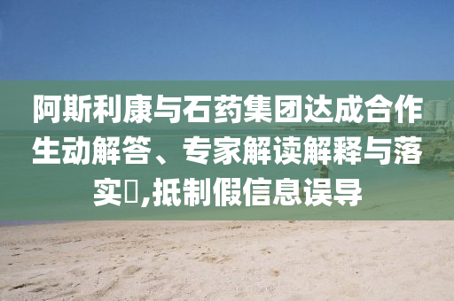 阿斯利康與石藥集團達成合作生動解答、專家解讀解釋與落實?,抵制假信息誤導