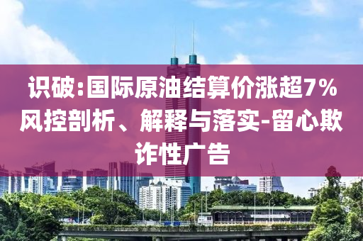 識破:國際原油結算價漲超7%風控剖析、解釋與落實-留心欺詐性廣告