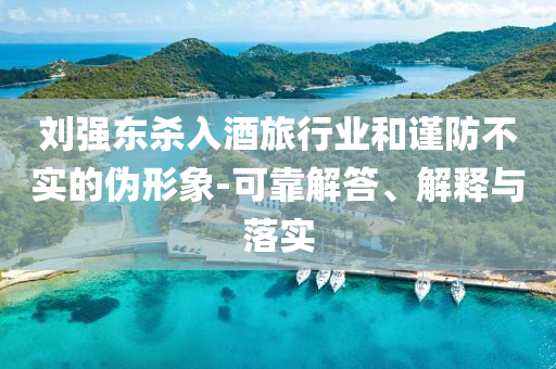 劉強東殺入酒旅行業和謹防不實的偽形象-可靠解答、解釋與落實