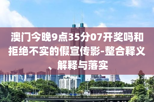 澳門今晚9點35分07開獎嗎和拒絕不實的假宣傳影-整合釋義、解釋與落實