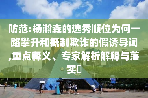防范:楊瀚森的選秀順位為何一路攀升和抵制欺詐的假誘導(dǎo)詞,重點(diǎn)釋義、專家解析解釋與落實(shí)?