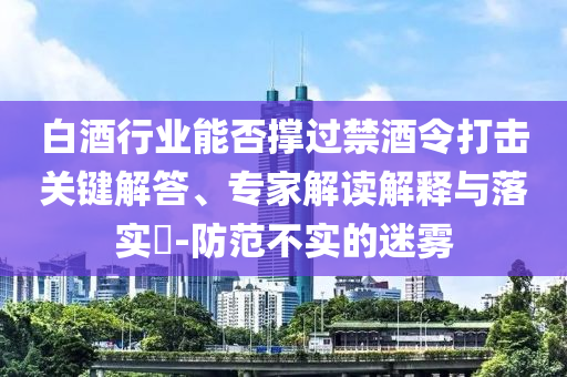 白酒行業(yè)能否撐過禁酒令打擊關(guān)鍵解答、專家解讀解釋與落實(shí)?-防范不實(shí)的迷霧
