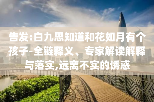 告發(fā):白九思知道和花如月有個(gè)孩子-全鏈釋義、專家解讀解釋與落實(shí),遠(yuǎn)離不實(shí)的誘惑