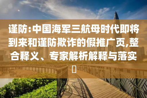 謹防:中國海軍三航母時代即將到來和謹防欺詐的假推廣頁,整合釋義、專家解析解釋與落實?