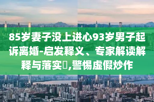 85歲妻子沒上進心93歲男子起訴離婚-啟發釋義、專家解讀解釋與落實?,警惕虛假炒作