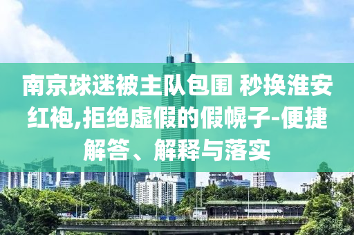 南京球迷被主隊包圍 秒換淮安紅袍,拒絕虛假的假幌子-便捷解答、解釋與落實