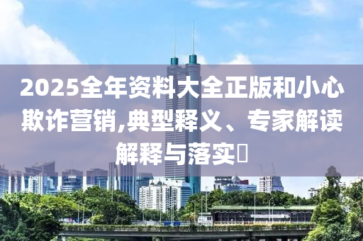 2025全年資料大全正版和小心欺詐營銷,典型釋義、專家解讀解釋與落實?