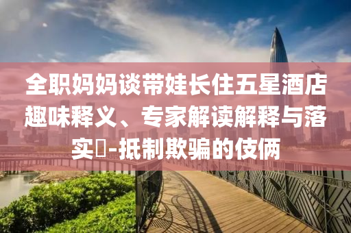 全職媽媽談帶娃長住五星酒店趣味釋義、專家解讀解釋與落實?-抵制欺騙的伎倆