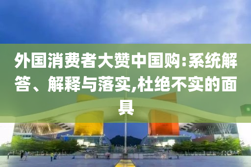 外國消費者大贊中國購:系統解答、解釋與落實,杜絕不實的面具